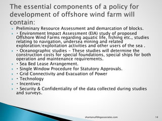  Preliminary Resource Assessment and demarcation of blocks.
 Environment Impact Assessment (EIA) study of proposed
Offshore Wind Farms regarding aquatic life, fishing etc., studies
relating to navigation, undersea mining and related
exploration/exploitation activities and other users of the sea .
 Oceanographic studies - These studies will determine the
construction costs for special foundations, special ships for both
operation and maintenance requirements.
 Sea Bed Lease Arrangement.
 Single Window Procedure for Statutory Approvals.
 Grid Connectivity and Evacuation of Power
 Technology
 Incentives
 Security & Confidentiality of the data collected during studies
and surveys.
14shantanu@bhgassociates.com
 
