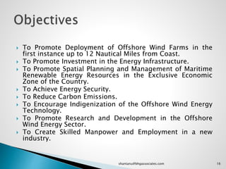  To Promote Deployment of Offshore Wind Farms in the
first instance up to 12 Nautical Miles from Coast.
 To Promote Investment in the Energy Infrastructure.
 To Promote Spatial Planning and Management of Maritime
Renewable Energy Resources in the Exclusive Economic
Zone of the Country.
 To Achieve Energy Security.
 To Reduce Carbon Emissions.
 To Encourage Indigenization of the Offshore Wind Energy
Technology.
 To Promote Research and Development in the Offshore
Wind Energy Sector.
 To Create Skilled Manpower and Employment in a new
industry.
16shantanu@bhgassociates.com
 