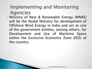  Ministry of New & Renewable Energy (MNRE)
will be the Nodal Ministry for development of
Offshore Wind Energy in India and act as one
of the government entities, among others, for
Development and Use of Maritime Space
within the Exclusive Economic Zone (EEZ) of
the country.
17shantanu@bhgassociates.com
 