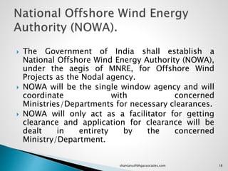  The Government of India shall establish a
National Offshore Wind Energy Authority (NOWA),
under the aegis of MNRE, for Offshore Wind
Projects as the Nodal agency.
 NOWA will be the single window agency and will
coordinate with concerned
Ministries/Departments for necessary clearances.
 NOWA will only act as a facilitator for getting
clearance and application for clearance will be
dealt in entirety by the concerned
Ministry/Department.
18shantanu@bhgassociates.com
 