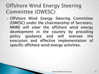  Offshore Wind Energy Steering Committee
(OWESC) under the chairmanship of Secretary,
MNRE will steer the offshore wind energy
development in the country by providing
policy guidance and will oversee the
execution and effective implementation of
specific offshore wind energy activities.
20shantanu@bhgassociates.com
 