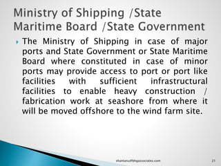  The Ministry of Shipping in case of major
ports and State Government or State Maritime
Board where constituted in case of minor
ports may provide access to port or port like
facilities with sufficient infrastructural
facilities to enable heavy construction /
fabrication work at seashore from where it
will be moved offshore to the wind farm site.
21shantanu@bhgassociates.com
 