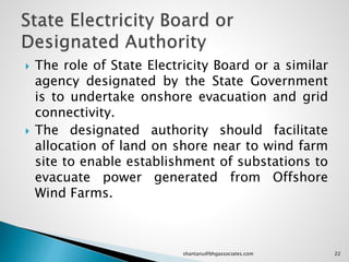 The role of State Electricity Board or a similar
agency designated by the State Government
is to undertake onshore evacuation and grid
connectivity.
 The designated authority should facilitate
allocation of land on shore near to wind farm
site to enable establishment of substations to
evacuate power generated from Offshore
Wind Farms.
22shantanu@bhgassociates.com
 