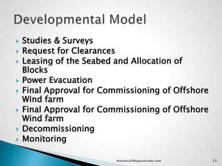  Studies & Surveys
 Request for Clearances
 Leasing of the Seabed and Allocation of
Blocks
 Power Evacuation
 Final Approval for Commissioning of Offshore
Wind farm
 Final Approval for Commissioning of Offshore
Wind farm
 Decommissioning
 Monitoring
23shantanu@bhgassociates.com
 