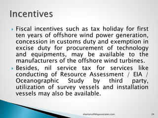 Fiscal incentives such as tax holiday for first
ten years of offshore wind power generation,
concession in customs duty and exemption in
excise duty for procurement of technology
and equipments, may be available to the
manufacturers of the offshore wind turbines.
 Besides, nil service tax for services like
conducting of Resource Assessment / EIA /
Oceanographic Study by third party,
utilization of survey vessels and installation
vessels may also be available.
24shantanu@bhgassociates.com
 