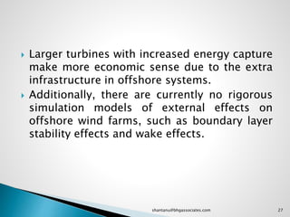  Larger turbines with increased energy capture
make more economic sense due to the extra
infrastructure in offshore systems.
 Additionally, there are currently no rigorous
simulation models of external effects on
offshore wind farms, such as boundary layer
stability effects and wake effects.
27shantanu@bhgassociates.com
 