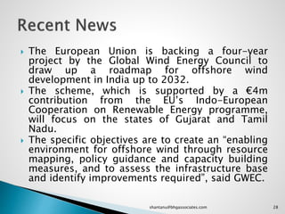  The European Union is backing a four-year
project by the Global Wind Energy Council to
draw up a roadmap for offshore wind
development in India up to 2032.
 The scheme, which is supported by a €4m
contribution from the EU’s Indo-European
Cooperation on Renewable Energy programme,
will focus on the states of Gujarat and Tamil
Nadu.
 The specific objectives are to create an “enabling
environment for offshore wind through resource
mapping, policy guidance and capacity building
measures, and to assess the infrastructure base
and identify improvements required”, said GWEC.
28shantanu@bhgassociates.com
 