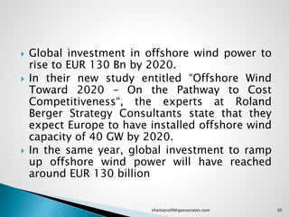  Global investment in offshore wind power to
rise to EUR 130 Bn by 2020.
 In their new study entitled “Offshore Wind
Toward 2020 – On the Pathway to Cost
Competitiveness“, the experts at Roland
Berger Strategy Consultants state that they
expect Europe to have installed offshore wind
capacity of 40 GW by 2020.
 In the same year, global investment to ramp
up offshore wind power will have reached
around EUR 130 billion
30shantanu@bhgassociates.com
 