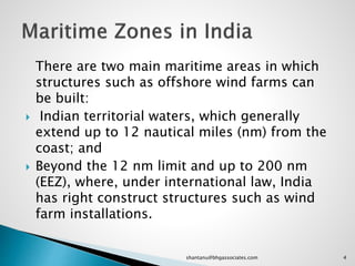 There are two main maritime areas in which
structures such as offshore wind farms can
be built:
 Indian territorial waters, which generally
extend up to 12 nautical miles (nm) from the
coast; and
 Beyond the 12 nm limit and up to 200 nm
(EEZ), where, under international law, India
has right construct structures such as wind
farm installations.
4shantanu@bhgassociates.com
 