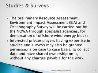  The preliminary Resource Assessment,
Environment Impact Assessment (EIA) and
Oceanography Survey will be carried out by
the NOWA through specialist agencies, for
demarcation of offshore wind energy blocks
 Interested private players having expertise in
studies and surveys may also be granted
permissions on case to case basis, to collect
data and have shared ownership on it,
without any charges payable for the work.
6shantanu@bhgassociates.com
 