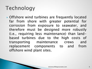  Offshore wind turbines are frequently located
far from shore with greater potential for
corrosion from exposure to seawater, and
therefore must be designed more robustly
(i.e., requiring less maintenance) than land-
based turbines due to the high costs of
transporting maintenance crews and
replacement components to and from
offshore wind plant sites.
8shantanu@bhgassociates.com
 