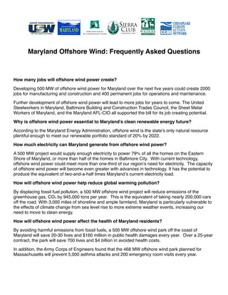 Maryland Offshore Wind: Frequently Asked Questions



How many jobs will offshore wind power create?
Developing 500 MW of offshore wind power for Maryland over the next ﬁve years could create 2000
jobs for manufacturing and construction and 400 permanent jobs for operations and maintenance.
Further development of offshore wind power will lead to more jobs for years to come. The United
Steelworkers in Maryland, Baltimore Building and Construction Trades Council, the Sheet Metal
Workers of Maryland, and the Maryland AFL-CIO all supported the bill for its job creating potential.
Why is offshore wind power essential to Maryland's clean renewable energy future?
According to the Maryland Energy Administration, offshore wind is the state's only natural resource
plentiful enough to meet our renewable portfolio standard of 20% by 2022.
How much electricity can Maryland generate from offshore wind power?
A 500 MW project would supply enough electricity to power 79% of all the homes on the Eastern
Shore of Maryland, or more than half of the homes in Baltimore City. With current technology,
offshore wind power could meet more than one-third of our regionʼs need for electricity. The capacity
of offshore wind power will become even greater with advances in technology. It has the potential to
produce the equivalent of two-and-a-half times Marylandʼs current electricity load.
How will offshore wind power help reduce global warming pollution?
By displacing fossil fuel pollution, a 500 MW offshore wind project will reduce emissions of the
greenhouse gas, CO2, by 945,000 tons per year. This is the equivalent of taking nearly 200,000 cars
off the road. With 3,000 miles of shoreline and ample farmland, Maryland is particularly vulnerable to
the effects of climate change from sea level rise to more extreme weather events, increasing our
need to move to clean energy.
How will offshore wind power affect the health of Maryland residents?
By avoiding harmful emissions from fossil fuels, a 500 MW offshore wind park off the coast of
Maryland will save 20-30 lives and $160 million in public health damages every year. Over a 25-year
contract, the park will save 700 lives and $4 billion in avoided health costs.
In addition, the Army Corps of Engineers found that the 468 MW offshore wind park planned for
Massachusetts will prevent 5,000 asthma attacks and 200 emergency room visits every year.
 