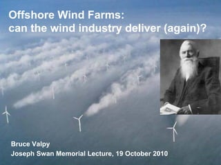 Offshore Wind Farms:
can the wind industry deliver (again)?
Bruce Valpy
Joseph Swan Memorial Lecture, 19 October 2010
 