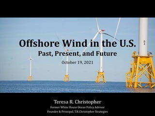 Offshore Wind in the U.S.
Past, Present, and Future
October 19, 2021
Teresa R. Christopher
Former White House Ocean Policy Advisor
Founder & Principal, T.R.Christopher Strategies
 