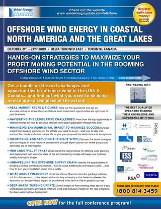Wind Energy                                  Check out the website                                         Register	
     Update                                 www.windenergyupdate.com/offshore                                  early,	save	
                                                                                                                money!
                                                                                                                 see	inside		
                                                                                                                 for	details




OFFSHORE WIND ENERGY IN COASTAL
NORTH AMERICA AND THE GREAT LAKES
october 21st – 22nd 2009 • delta toronto east • toronto, canada

HANDS-ON STRATEGIES TO MAXIMIZE YOUR
PROFIT MAKING POTENTIAL IN THE BOOMING
OFFSHORE WIND SECTOR
          CONFERENCE • EXHIBITION • ROUNDTABLES • NETWORKING                                      LOOK	INSIDE	NOW!


Get	a	handle	on	the	real	challenges	and	                                                               PARTNERING	WITH

opportunities	for	offshore	wind	in	the	USA	&	
Canada…	and	find	out	what	you	need	to	be	doing	
now	to	grab	a	real	piece	of	the	action!
•	REAL	MARKET	FACTS	&	FIGURES: Take out the guesswork and get an                                     THE	BEST	QUALIFIED	
 accurate picture of where the true offshore wind investment opportunities are right now for         SPEAKERS	SHARING	
 your business                                                                                      THEIR	KNOWLEDGE	AND	
                                                                                                    EXPERIENCE	WITH	YOU!
•	NAVIGATING	THE	LEGISLATIVE	CHALLENGES: Hear from the top legal minds in
 offshore energy on how to get your offshore wind plant application through first time

•	MINIMIZING	ENVIRONMENTAL	IMPACT	TO	MAXIMIZE	SUCCESS: Unique
 insight from leading agencies on the pitfalls you need to avoid… and how to take into
 account fish, birds and other marine life to give your proposal the best chance of acceptance

•	IDENTIFYING	AND	SECURING	THE	RIGHT	SITES: Discover the latest strategies
 and techniques in wind resource assessment and get expert opinion on where production
 estimates are at their highest

•	HOW	LONG	WILL	IT	TAKE? Understand the real timelines for offshore wind planning
 and deployment and see how state of the art forecasting models will keep your turbines
 reliably turning for longer

•	UNRAVELLING	THE	OFFSHORE	SUPPLY	CHAIN: Identify the practicalities of
 bringing a skilled workforce to market… how to avoid bottlenecks and reduce costs… and
 how to turn your installation vision into a reality

•	WHAT	ABOUT	FINANCING? Understand how Obama’s stimulus package will play
 out for offshore wind… plus expert advice on why achieving a true balance between the
 economic vs. environmental impact of an offshore wind farm is vital to project success

•	DEEP	WATER	TURBINE	UPDATE: Direct insight on how existing deep sea oil & gas                   pHONE NOW tO REsERvE YOuR plAcE!
 technologies are being primed for offshore wind and exclusive insight on the real prospects
 for deep water turbine deployment                                                               1800	814	3459

                 OPEN NOW for	the	full	conference	program!
 