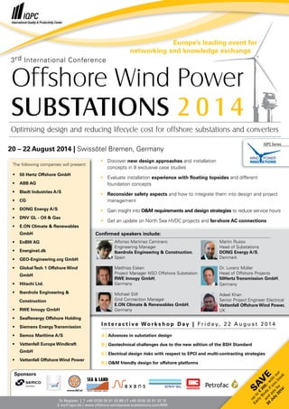 Confirmed speakers include:
Alfonso Martinez Caminero
Engineering Manager
Iberdrola Engineering & Construction,
Spain
Matthias Esken
Project Manager NSO Offshore Substation
RWE Innogy GmbH,
Germany
Michael Still
Grid Connection Manager
E.ON Climate & Renewables GmbH,
Germany
Martin Russo
Head of Substations
DONG Energy A/S,
Denmark
Dr. Lorenz Müller
Head of Offshore Projects
50Hertz Transmission GmbH,
Germany
Adeel Khan
Senior Project Engineer Electrical
Vattenfall Offshore Wind Power,
UK
3rd International Conference
20 – 22 August 2014 | Swissôtel Bremen, Germany
Optimising design and reducing lifecycle cost for offshore substations and converters
Offshore Wind Power
SUBSTATIONS 2 0 14
To Register | T +49 (0)30 20 91 33 88 | F +49 (0)30 20 91 32 10
E eq@iqpc.de | www.offshore-windpower-substations.com/MM
•	 Discover new design approaches and installation
	 concepts in 8 exclusive case studies
•	 Evaluate installation experience with floating topsides and different
	 foundation concepts
•	 Reconsider safety aspects and how to integrate them into design and project 	
	management
•	 Gain insight into O&M requirements and design strategies to reduce service hours
•	 Get an update on North Sea HVDC projects and far-shore AC connections
I n t e r a c t i v e Wo r k s h o p D a y | F r i d a y, 2 2 A u g u s t 2 01 4
A | Advances in substation design
B | Geotechnical challenges due to the new edition of the BSH Standard
C | Electrical design risks with respect to EPCI and multi-contracting strategies
D | O&M friendly design for offshore platforms
IQPC Series
Europe’s leading event for
networking and knowledge exchange
The following companies will present:
•	 50 Hertz Offshore GmbH
•	 ABB AG
•	 Bladt Industries A/S
•	CG
•	 DONG Energy A/S
•	 DNV GL - Oil & Gas
•	 E.ON Climate & Renewables 		
	GmbH
•	 EnBW AG
•	Energinet.dk
•	 GEO-Engineering.org GmbH
•	 Global Tech 1 Offshore Wind 		
	GmbH
•	 Hitachi Ltd.
•	 Iberdrola Engineering &
Construction
•	 RWE Innogy GmbH
•	 SeaRenergy Offshore Holding
•	 Siemens Energy Transmission
•	 Semco Maritime A/S
•	 Vattenfall Europe Windkraft 		
	GmbH
•	 Vattenfall Offshore Wind Power
Sponsors
SA
V
E
up
to
€
300,-w
ith
our
Early
Birds
ifyou
book
and
pay
by
30
July
2014!
 