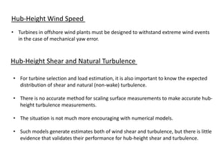 Hub-Height Wind Speed
• Turbines in offshore wind plants must be designed to withstand extreme wind events
in the case of mechanical yaw error.
Hub-Height Shear and Natural Turbulence
• For turbine selection and load estimation, it is also important to know the expected
distribution of shear and natural (non-wake) turbulence.
• There is no accurate method for scaling surface measurements to make accurate hub-
height turbulence measurements.
• The situation is not much more encouraging with numerical models.
• Such models generate estimates both of wind shear and turbulence, but there is little
evidence that validates their performance for hub-height shear and turbulence.
 