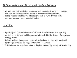 Air Temperature and Atmospheric Surface Pressure
• Air temperature is needed in conjunction with atmospheric pressure primarily to
calculate the distribution of air density at prospective wind plant sites.
• Unlike dynamic variables, this information is well known both from surface
measurements and from numerical models.
Lightning
• Lightning is a common feature of offshore environments, and lightning
protection systems should be routinely included in the design of renewable
energy plants.
• Lightning detection networks extend well offshore; thus, frequencies of
lightning events can be mapped for offshore waters.
• This information may have some utility in assessing lightning risk to a facility.
 