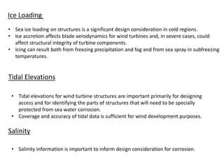 Ice Loading
• Sea ice loading on structures is a significant design consideration in cold regions.
• Ice accretion affects blade aerodynamics for wind turbines and, in severe cases, could
affect structural integrity of turbine components.
• Icing can result both from freezing precipitation and fog and from sea spray in subfreezing
temperatures.
Tidal Elevations
• Tidal elevations for wind turbine structures are important primarily for designing
access and for identifying the parts of structures that will need to be specially
protected from sea water corrosion.
• Coverage and accuracy of tidal data is sufficient for wind development purposes.
Salinity
• Salinity information is important to inform design consideration for corrosion.
 
