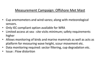 Measurement Campaign: Offshore Met Mast
• Cup anemometers and wind vanes; along with meteorological
sensors.
• Only IEC compliant option available for WRA
• Limited access at sea : site visits minimum; safety requirements
higher
• Allows monitoring of birds and marine mammals as well as acts as
platform for measuring wave height, scour movement etc.
• Data monitoring required: sector filtering, cup degradation etc.
• Issue : Flow distortion
 