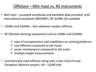 Offshore – Met mast vs. RS instruments
• Met mast – accepted worldwide and bankable data provided, with
international standards (MEASNET, IEC 61400-12) available
• LiDARs and SoDARs – few validation studies offshore
• RS (Remote Sensing) equipment such as LiDARs and SoDARs:
 ease of transportation and installation on existing platforms
 cost effective compared to tall masts
 easier maintenance compared to tall masts
 multiple height measurements
• Commercially used offshore along with a met mast till now
Exception: Beatrice project, UK – LiDAR only
 