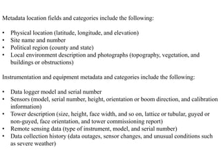 Metadata location fields and categories include the following:
• Physical location (latitude, longitude, and elevation)
• Site name and number
• Political region (county and state)
• Local environment description and photographs (topography, vegetation, and
buildings or obstructions)
Instrumentation and equipment metadata and categories include the following:
• Data logger model and serial number
• Sensors (model, serial number, height, orientation or boom direction, and calibration
information)
• Tower description (size, height, face width, and so on, lattice or tubular, guyed or
non-guyed, face orientation, and tower commissioning report)
• Remote sensing data (type of instrument, model, and serial number)
• Data collection history (data outages, sensor changes, and unusual conditions such
as severe weather)
 