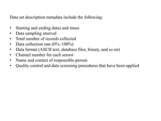 Data set description metadata include the following:
• Starting and ending dates and times
• Data sampling interval
• Total number of records collected
• Data collection rate (0%–100%)
• Data format (ASCII text, database files, binary, and so on)
• Channel number for each sensor
• Name and contact of responsible person
• Quality control and data screening procedures that have been applied
 