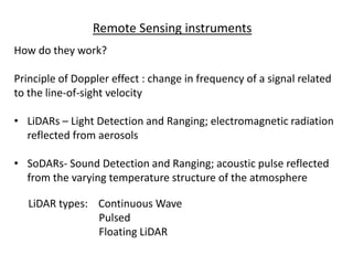 Remote Sensing instruments
How do they work?
Principle of Doppler effect : change in frequency of a signal related
to the line-of-sight velocity
• LiDARs – Light Detection and Ranging; electromagnetic radiation
reflected from aerosols
• SoDARs- Sound Detection and Ranging; acoustic pulse reflected
from the varying temperature structure of the atmosphere
LiDAR types: Continuous Wave
Pulsed
Floating LiDAR
 