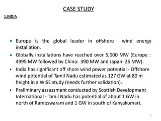  Europe is the global leader in offshore wind energy
installation.
Globally installations have reached over 5,000 MW (Europe :
4995 MW followed by China: 390 MW and Japan: 25 MW).
India has significant off shore wind power potential - Offshore
wind potential of Tamil Nadu estimated as 127 GW at 80 m
height in a WISE study (needs further validation).
Preliminary assessment conducted by Scottish Development
International - Tamil Nadu has potential of about 1 GW in
north of Rameswaram and 1 GW in south of Kanyakumari.

•
•
3
CASE STUDY
1.INDIA
 