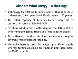 Offshore Wind Energy – Technology
Technology for offshore turbines same as that of onshore
turbines and their operational life also same (~ 20 years).

 The rated capacity of turbines higher than that of
onshore - in range of 3 MW-5 MW.
Off shore wind farms in water depths from 0.8 to 220 m
with monopile, jacket, tripod and floating technologies.

 At different depths, turbine installations require
different type of bases for stability .
 Monopile base is used for water upto 30 m depth,
whereas turbines installed on tripod or steel jacket base
for 20-80 m depths.
4
 