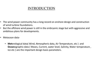 INTRODUCTION
• The wind power community has a long record on onshore design and construction
of wind turbine foundations.
• But the offshore wind power is still in the embryonic stage but with aggressive and
ambitious plans for developments.
• Metocean data-
• Meterological data( Wind, Atmospheric data, Air Temperature, etc ) and
Oceanographic data ( Waves, Current, water level, Salinity, Water temperature ,
Ice etc ) are the important design basis parameters.
 