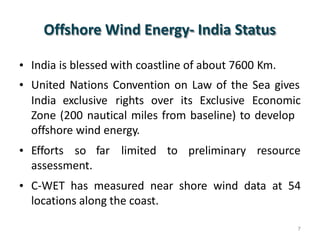 Offshore Wind Energy- India Status
•
•
India is blessed with coastline of about 7600 Km.
United Nations Convention on Law of the Sea gives
India exclusive rights over its Exclusive Economic
Zone (200 nautical miles from baseline) to develop
offshore wind energy.
• Efforts so far limited to preliminary resource
assessment.
• C-WET has measured near shore wind data at 54
locations along the coast.
7
 