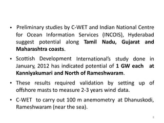 Preliminary studies by C-WET and Indian National Centre•
for Ocean Information Services (INCOIS), Hyderabad
suggest potential along Tamil Nadu, Gujarat and
Maharashtra coasts.
Scottish Development• International’s study done in
atJanuary, 2012 has indicated potential of 1 GW each
Kanniyakumari and North of Rameshwaram.
• These results required validation by setting
data.
up of
offshore masts to measure 2-3 years wind
• C-WET to carry out 100 m anemometry at Dhanuskodi,
Rameshwaram (near the sea).
8
 