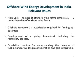 Offshore Wind Energy Development in India-
Relevant Issues
• High Cost-
times than
The cost of offshore wind farms almost 1.5 –
that of onshore wind farms.
2
• Offshore resource characterization required for firming up
potential.
• Development of a policy framework including the
regulatory process.
• Capability creation for understanding the nuances of
turbine and array design consideration and grid integration.
11
 