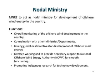 Nodal Ministry
MNRE to act as nodal ministry for development
wind energy in the country.
of offshore
Functions:
• Overall monitoring of the offshore wind development in the
country.
Co-ordination with other Ministries/Departments.
Issuing guidelines/directives for development of offshore wind
energy.
Oversee working and to provide necessary support to National
Offshore Wind Energy Authority (NOWA) for smooth
functioning.
Promoting indigenous research for technology development.
•
•
•
•
19
 