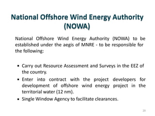 National Offshore Wind Energy Authority
(NOWA)
National Offshore Wind Energy Authority (NOWA) to be
established under the aegis of MNRE - to be responsible for
the following:
 Carry out Resource Assessment and Surveys in the EEZ of
the country.
 Enter into contract with the project developers for
thedevelopment of offshore wind energy project in
territorial water (12 nm).
Single Window Agency to facilitate clearances.
20
 
