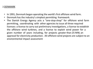 2.DENMARK
• In 1991, Denmark began operating the world’s first offshore wind farm.
• Denmark has the industry’s simplest permitting framework.
• The Danish Energy Agency acts a “one-stop-shop” for offshore wind farm
permitting, coordinating with other agencies to issue all three required
licenses: a license to carry out preliminary investigations, a license to establish
the offshore wind turbines, and a license to exploit wind power for a
given number of years including, for projects greater than 25 MW, an
approval for electricity production. All offshore wind projects are subject to an
environmental impact assessment
 