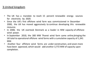 3.United kingdom
• The UK has a mandate to reach 15 percent renewable energy sources
for electricity by 2020.
• Since the UK’s first offshore wind farm was commissioned in December
2000, the UK has moved aggressively to continue developing this renewable
resource.
• In 2008, the UK overtook Denmark as a leader in MW capacity of offshore
wind power.
• In September 2010, the 300 MW Thanet wind farm came online,bringing the
UK total to operational offshore wind farms with a cumulative capacity of 1,341
MW.
• Another four offshore wind farms are under construction, and seven more
have been approved, which would add another 3,772 MW of capacity upon
completion.
 