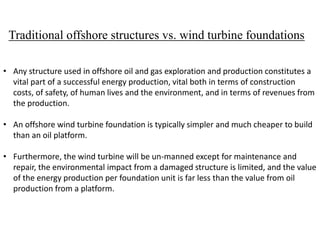 Traditional offshore structures vs. wind turbine foundations
• Any structure used in offshore oil and gas exploration and production constitutes a
vital part of a successful energy production, vital both in terms of construction
costs, of safety, of human lives and the environment, and in terms of revenues from
the production.
• An offshore wind turbine foundation is typically simpler and much cheaper to build
than an oil platform.
• Furthermore, the wind turbine will be un-manned except for maintenance and
repair, the environmental impact from a damaged structure is limited, and the value
of the energy production per foundation unit is far less than the value from oil
production from a platform.
 