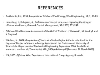 REFERENCES
• Barthelmie, R.J., 1993, Prospects for Offshore Wind Energy, Wind Engineering, 17, 2, 86-89.
• Ladenburg, J., Dubgaard, A., Preferences of coastal zone users regarding the siting of
offshore wind farms, Ocean & Coastal Management, 52 (2009) 233-242.
• Offshore Wind Resource Assessment of the Gulf of Thailand J. Waewsak1, M. Landry2 and
Y. Gagnon2
• Nikolaos, N., 2004. Deep water offshore wind technologies. A thesis submitted for the
degree of Master in Science In Energy Systems and the Environment. University of
Strathclyde. Department of Mechanical Engineering September 2004. Available at:
www.esru.strath.ac.uk/Documents/ MSc_2004/nikolaos.pdf [Accessed 26 March 2009].
• IEA, 2005. Offshore Wind Experiences. International Energy Agency, Brussels.
 