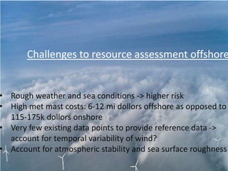 Challenges to resource assessment offshore
• Rough weather and sea conditions -> higher risk
• High met mast costs: 6-12 mi dollors offshore as opposed to
115-175k dollors onshore
• Very few existing data points to provide reference data ->
account for temporal variability of wind?
• Account for atmospheric stability and sea surface roughness?
 