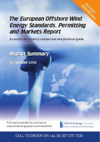 Report Summary
September 2010
Report Summary
September 2010
The European Offshore Wind
Energy Standards, Permitting
and Markets Report
A country-by-country comparison and practical guide
REPORT
NOW
ON
SALE
Full report available for purchase at
www.windenergyupdate.com/standards/
CALL TO ORDER ON +44 (0) 207 375 7230
 