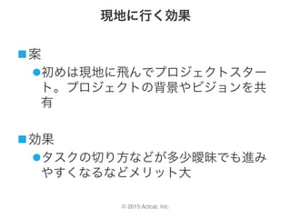 © 2015 Actcat, Inc.
現地に行く効果
n 案	
l 初めは現地に飛んでプロジェクトスター
ト。プロジェクトの背景やビジョンを共
有	
n 効果	
l タスクの切り方などが多少曖昧でも進み
やすくなるなどメリット大
 