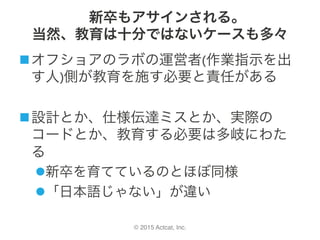 © 2015 Actcat, Inc.
新卒もアサインされる。
当然、教育は十分ではないケースも多々
n オフショアのラボの運営者(作業指示を出
す人)側が教育を施す必要と責任がある	
n 設計とか、仕様伝達ミスとか、実際の
コードとか、教育する必要は多岐にわた
る	
l 新卒を育てているのとほぼ同様	
l 「日本語じゃない」が違い
 
