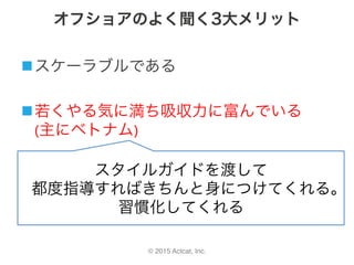 © 2015 Actcat, Inc.
オフショアのよく聞く3大メリット
n スケーラブルである	
n 若くやる気に満ち吸収力に富んでいる	
(主にベトナム)
n 単価が高くないスタイルガイドを渡して	
都度指導すればきちんと身につけてくれる。	
習慣化してくれる
 