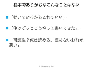 © 2015 Actcat, Inc.
日本でありがちなこんなことはない
n 「動いているからこれでいい」	
	
n 「俺はずっとこうやって書いてきた」	
n 「可読性？俺は読める。読めないお前が
悪い」
 