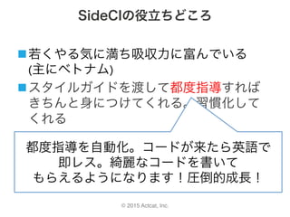 © 2015 Actcat, Inc.
SideCIの役立ちどころ
n 若くやる気に満ち吸収力に富んでいる	
(主にベトナム)	
n スタイルガイドを渡して都度指導すれば
きちんと身につけてくれる。習慣化して
くれる
都度指導を自動化。コードが来たら英語で	
即レス。綺麗なコードを書いて	
もらえるようになります！圧倒的成長！	
 