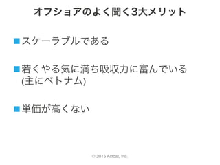 © 2015 Actcat, Inc.
オフショアのよく聞く3大メリット
n スケーラブルである	
n 若くやる気に満ち吸収力に富んでいる	
(主にベトナム)
n 単価が高くない
 