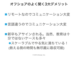 © 2015 Actcat, Inc.
オフショアのよく聞く3大デメリット
n リモートなのでコミュニケーション大変	
n 言語違うのでコミュニケーション大変	
n 新卒もアサインされる。当然、教育は十
分ではないケースも多々	
l スケーラブルでやる気に満ちている！	
(教える側の時間も無尽蔵に吸収可能)	
 