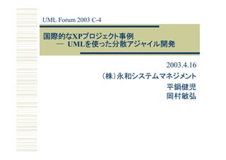 UML Forum 2003 C-4

国際的なXPプロジェクト事例
国際的な プロジェクト事例
  ─ UMLを使った分散アジャイル開発
       を使った分散アジャイル開発

                               2003.4.16
                     （株）永和システムマネジメント
                               平鍋健児
                               岡村敏弘
 